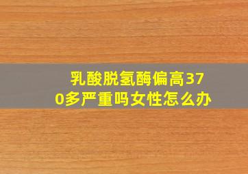 乳酸脱氢酶偏高370多严重吗女性怎么办