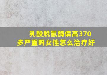 乳酸脱氢酶偏高370多严重吗女性怎么治疗好