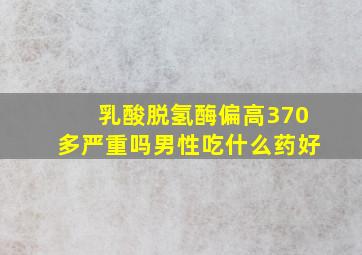 乳酸脱氢酶偏高370多严重吗男性吃什么药好