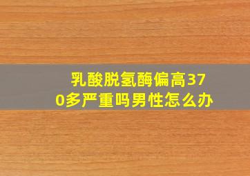 乳酸脱氢酶偏高370多严重吗男性怎么办