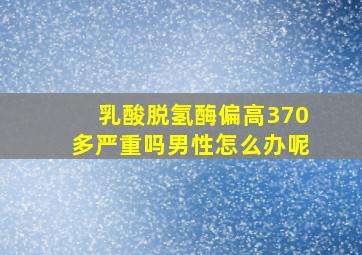 乳酸脱氢酶偏高370多严重吗男性怎么办呢