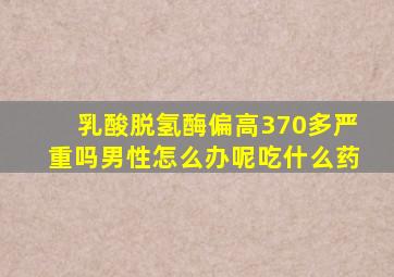 乳酸脱氢酶偏高370多严重吗男性怎么办呢吃什么药