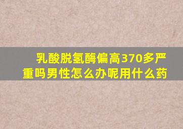 乳酸脱氢酶偏高370多严重吗男性怎么办呢用什么药