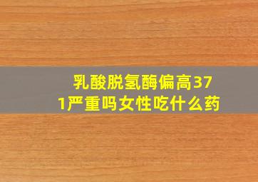 乳酸脱氢酶偏高371严重吗女性吃什么药