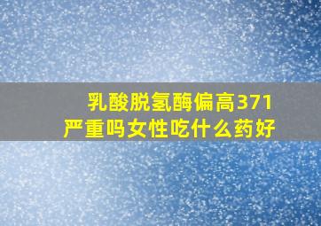 乳酸脱氢酶偏高371严重吗女性吃什么药好