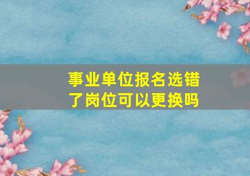 事业单位报名选错了岗位可以更换吗