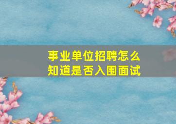 事业单位招聘怎么知道是否入围面试