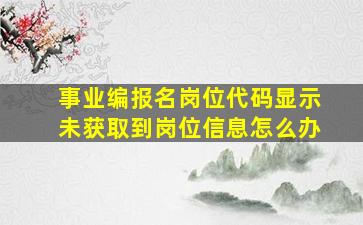 事业编报名岗位代码显示未获取到岗位信息怎么办