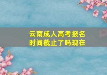 云南成人高考报名时间截止了吗现在