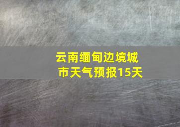 云南缅甸边境城市天气预报15天