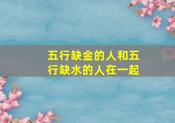 五行缺金的人和五行缺水的人在一起