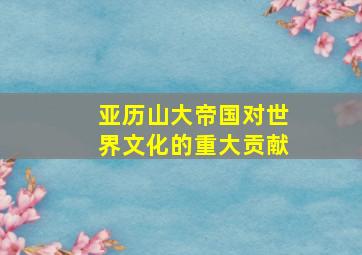 亚历山大帝国对世界文化的重大贡献