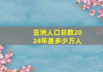 亚洲人口总数2024年是多少万人