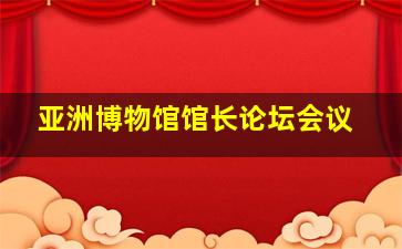 亚洲博物馆馆长论坛会议