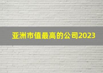 亚洲市值最高的公司2023