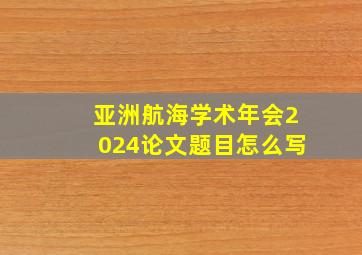 亚洲航海学术年会2024论文题目怎么写