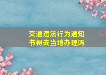 交通违法行为通知书得去当地办理吗