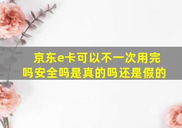 京东e卡可以不一次用完吗安全吗是真的吗还是假的