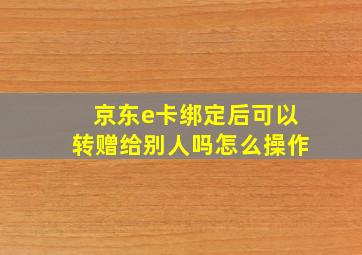 京东e卡绑定后可以转赠给别人吗怎么操作