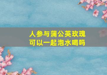 人参与蒲公英玫瑰可以一起泡水喝吗