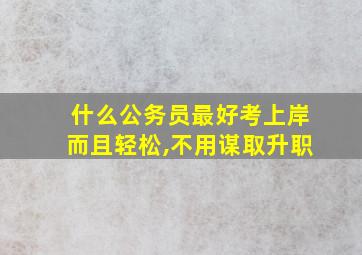 什么公务员最好考上岸而且轻松,不用谋取升职