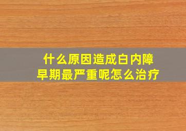 什么原因造成白内障早期最严重呢怎么治疗