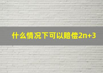 什么情况下可以赔偿2n+3