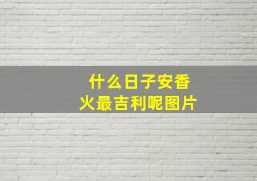 什么日子安香火最吉利呢图片