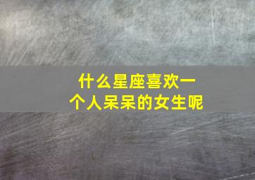 什么星座喜欢一个人呆呆的女生呢