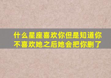 什么星座喜欢你但是知道你不喜欢她之后她会把你删了