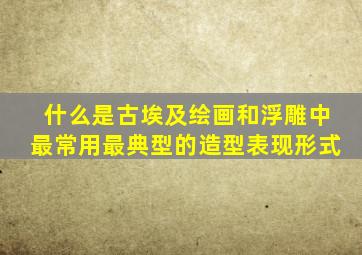 什么是古埃及绘画和浮雕中最常用最典型的造型表现形式