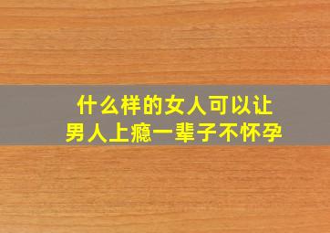 什么样的女人可以让男人上瘾一辈子不怀孕