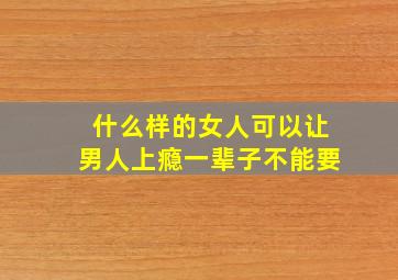 什么样的女人可以让男人上瘾一辈子不能要