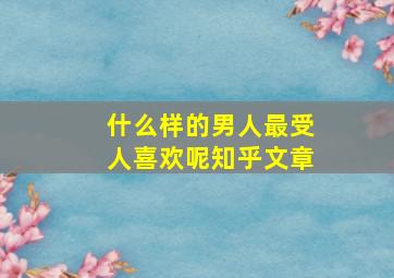 什么样的男人最受人喜欢呢知乎文章