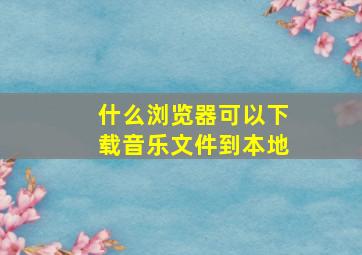 什么浏览器可以下载音乐文件到本地