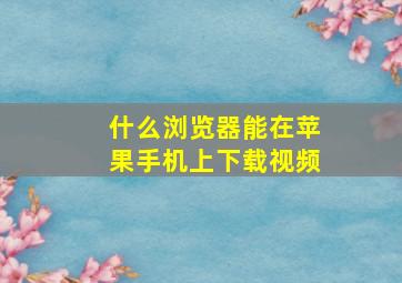 什么浏览器能在苹果手机上下载视频