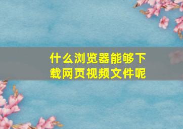 什么浏览器能够下载网页视频文件呢