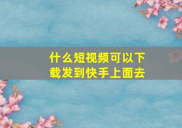 什么短视频可以下载发到快手上面去