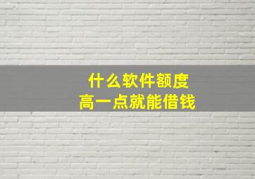 什么软件额度高一点就能借钱