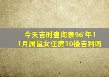 今天吉时查询表96'年11月属鼠女住房10楼吉利吗