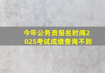 今年公务员报名时间2025考试成绩查询不到