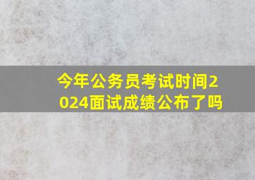 今年公务员考试时间2024面试成绩公布了吗