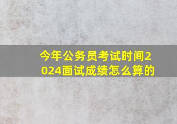 今年公务员考试时间2024面试成绩怎么算的