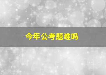 今年公考题难吗