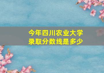 今年四川农业大学录取分数线是多少