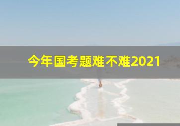 今年国考题难不难2021