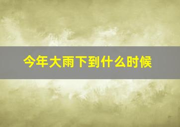 今年大雨下到什么时候