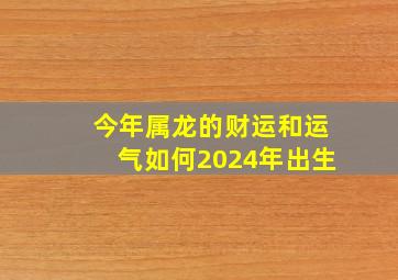 今年属龙的财运和运气如何2024年出生