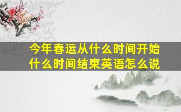 今年春运从什么时间开始什么时间结束英语怎么说