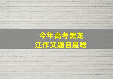 今年高考黑龙江作文题目是啥